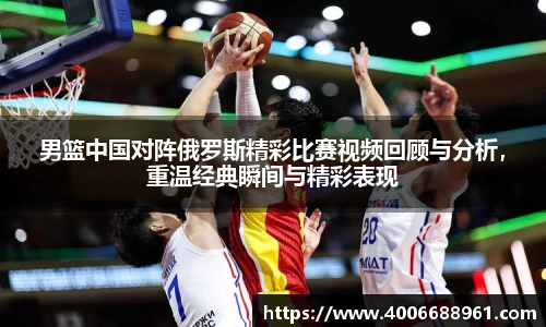 男篮中国对阵俄罗斯精彩比赛视频回顾与分析，重温经典瞬间与精彩表现