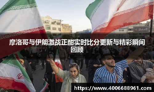 摩洛哥与伊朗激战正酣实时比分更新与精彩瞬间回顾